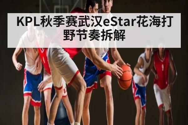 KPL秋季赛武汉eStar花海打野节奏拆解
