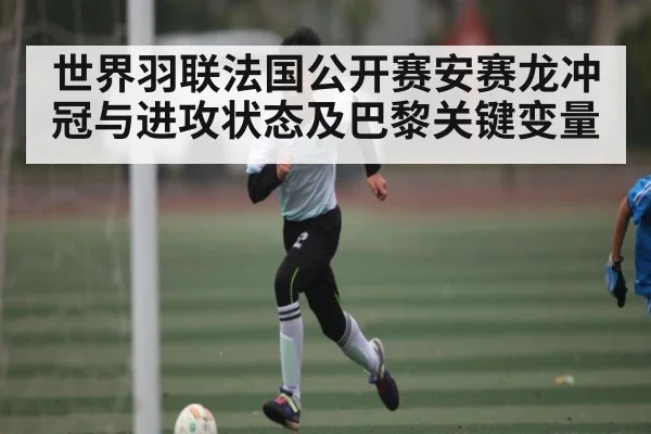 世界羽联法国公开赛安赛龙冲冠与进攻状态及巴黎关键变量