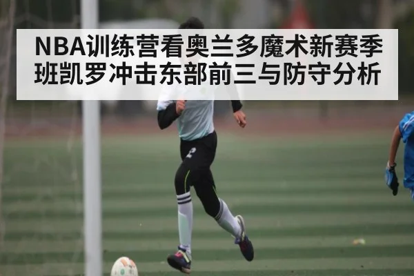NBA训练营看奥兰多魔术新赛季班凯罗冲击东部前三与防守分析