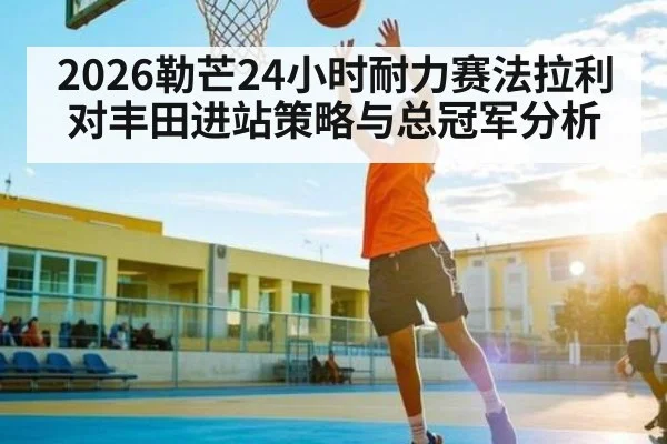2026勒芒24小时耐力赛法拉利对丰田进站策略与总冠军分析